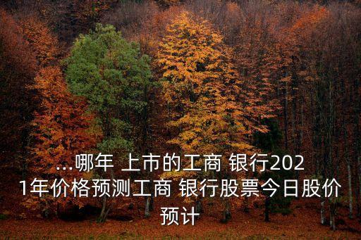 ...哪年 上市的工商 銀行2021年價格預測工商 銀行股票今日股價預計