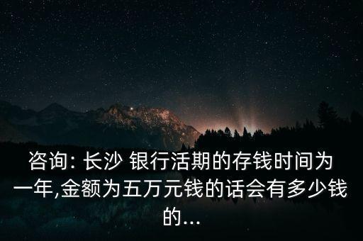 咨詢: 長(zhǎng)沙 銀行活期的存錢時(shí)間為一年,金額為五萬(wàn)元錢的話會(huì)有多少錢的...