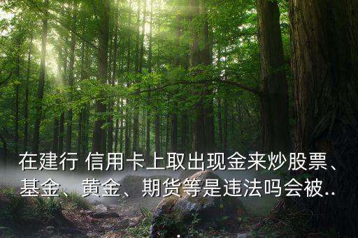 在建行 信用卡上取出現(xiàn)金來(lái)炒股票、基金、黃金、期貨等是違法嗎會(huì)被...