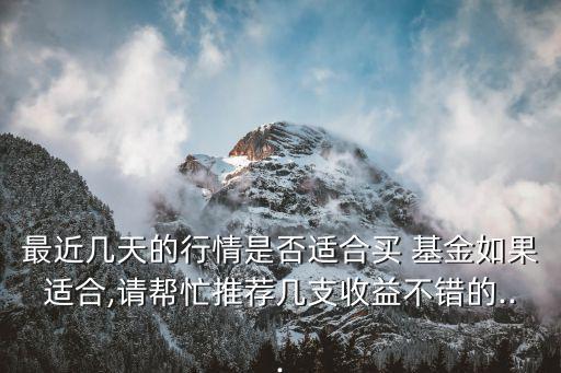 最近幾天的行情是否適合買 基金如果適合,請幫忙推薦幾支收益不錯的...