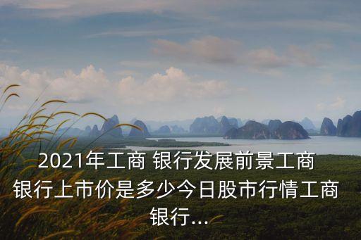 2021年工商 銀行發(fā)展前景工商 銀行上市價是多少今日股市行情工商 銀行...