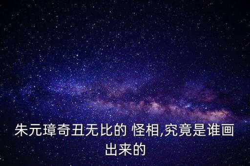 朱元璋奇丑無比的 怪相,究竟是誰畫出來的