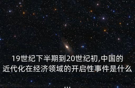 19世紀(jì)下半期到20世紀(jì)初,中國(guó)的近代化在經(jīng)濟(jì)領(lǐng)域的開啟性事件是什么...