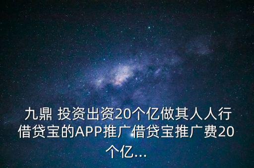  九鼎 投資出資20個(gè)億做其人人行借貸寶的APP推廣借貸寶推廣費(fèi)20個(gè)億...