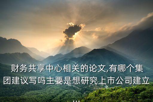  財務共享中心相關的論文,有哪個集團建議寫嗎主要是想研究上市公司建立...