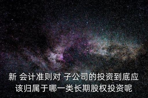 新 會計準則對 子公司的投資到底應該歸屬于哪一類長期股權投資呢