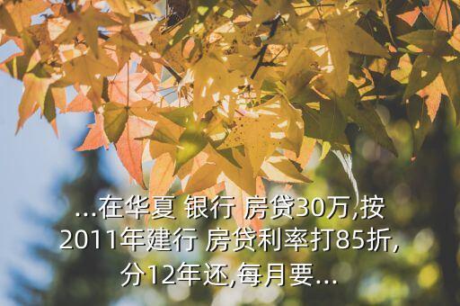 ...在華夏 銀行 房貸30萬,按2011年建行 房貸利率打85折,分12年還,每月要...