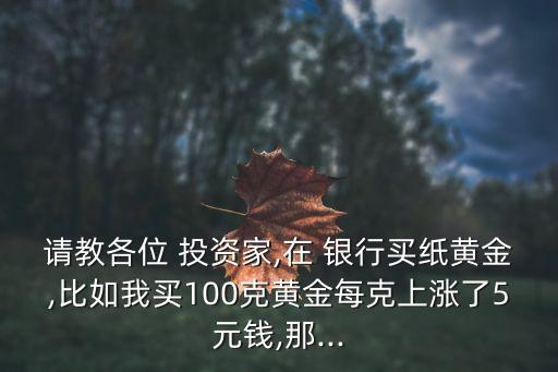 請教各位 投資家,在 銀行買紙黃金,比如我買100克黃金每克上漲了5元錢,那...