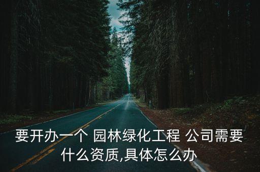 要開辦一個(gè) 園林綠化工程 公司需要什么資質(zhì),具體怎么辦