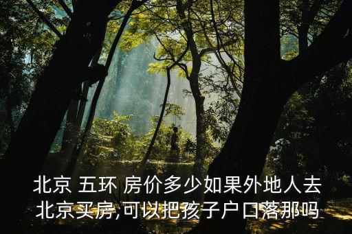  北京 五環(huán) 房價(jià)多少如果外地人去 北京買房,可以把孩子戶口落那嗎