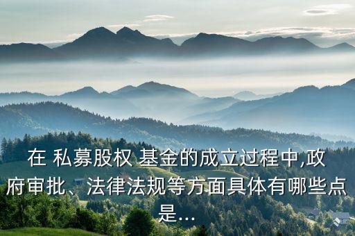 在 私募股權 基金的成立過程中,政府審批、法律法規(guī)等方面具體有哪些點是...