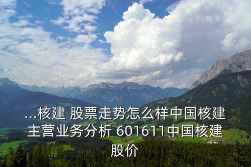 ...核建 股票走勢怎么樣中國核建主營業(yè)務(wù)分析 601611中國核建股價(jià)