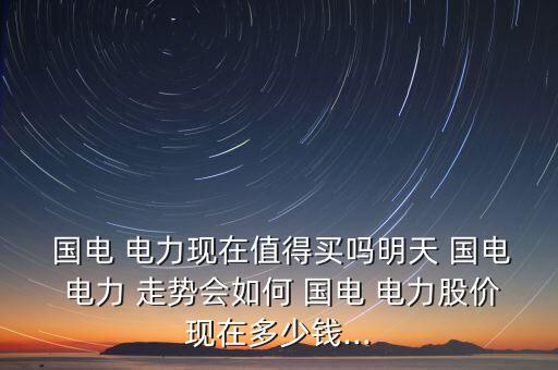  國電 電力現(xiàn)在值得買嗎明天 國電 電力 走勢會如何 國電 電力股價現(xiàn)在多少錢...