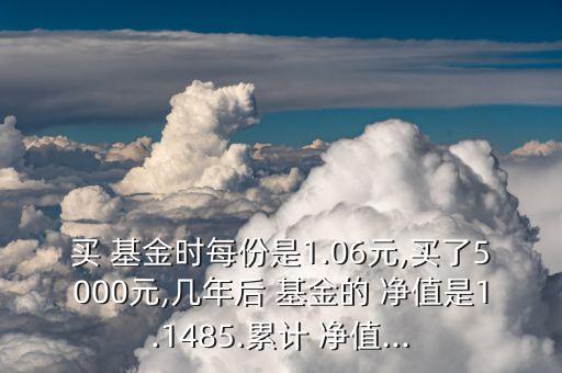 買 基金時每份是1.06元,買了5000元,幾年后 基金的 凈值是1.1485.累計 凈值...