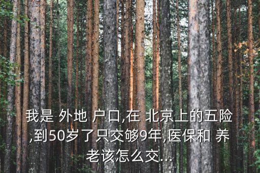 我是 外地 戶口,在 北京上的五險,到50歲了只交夠9年,醫(yī)保和 養(yǎng)老該怎么交...