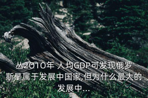 叢2O1O年 人均GDP可發(fā)現(xiàn)俄羅斯是屬于發(fā)展中國家,但為什么最大的發(fā)展中...