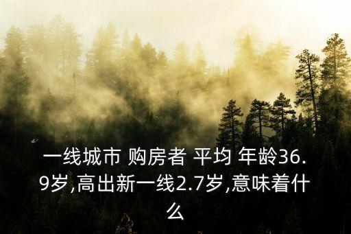 一線城市 購(gòu)房者 平均 年齡36.9歲,高出新一線2.7歲,意味著什么