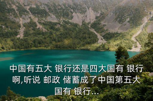 中國有五大 銀行還是四大國有 銀行啊,聽說 郵政 儲蓄成了中國第五大國有 銀行...