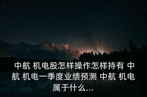  中航 機電股怎樣操作怎樣持有 中航 機電一季度業(yè)績預測 中航 機電屬于什么...