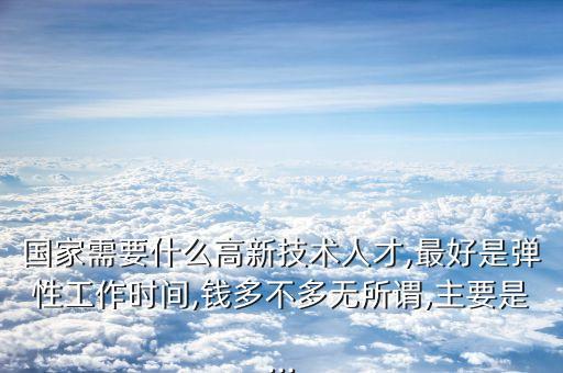 國(guó)家需要什么高新技術(shù)人才,最好是彈性工作時(shí)間,錢多不多無(wú)所謂,主要是...