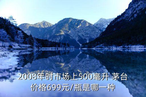 2008年時(shí)市場(chǎng)上500毫升 茅臺(tái)價(jià)格699元/瓶是哪一種