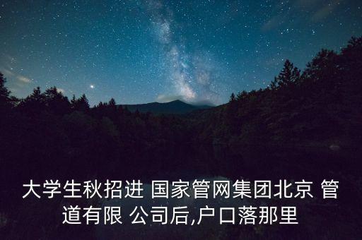 大學(xué)生秋招進 國家管網(wǎng)集團北京 管道有限 公司后,戶口落那里