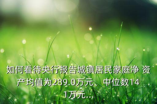 如何看待央行報告城鎮(zhèn)居民家庭凈 資產(chǎn)均值為289.0萬元、中位數(shù)141萬元...