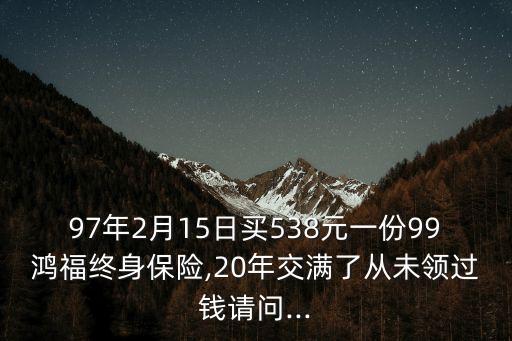 97年2月15日買538元一份99鴻福終身保險,20年交滿了從未領過錢請問...