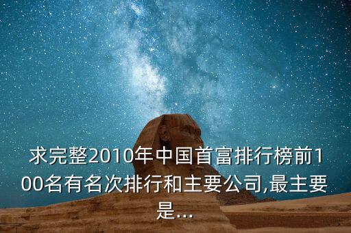 求完整2010年中國首富排行榜前100名有名次排行和主要公司,最主要是...