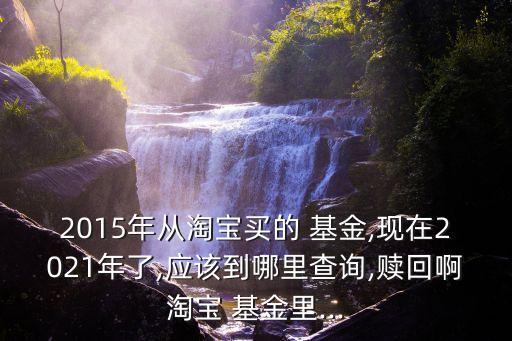 2015年從淘寶買的 基金,現(xiàn)在2021年了,應(yīng)該到哪里查詢,贖回啊淘寶 基金里...