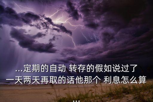 ...定期的自動 轉(zhuǎn)存的假如說過了一天兩天再取的話他那個 利息怎么算...