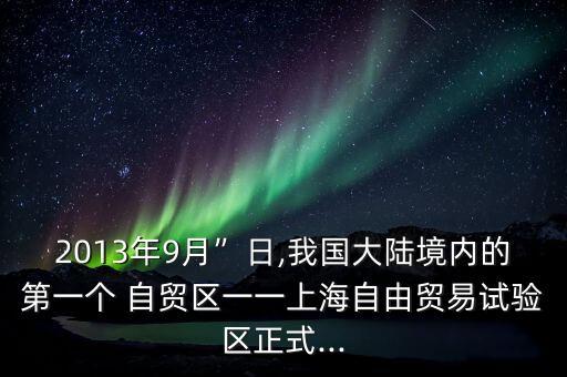 2013年9月”日,我國大陸境內的第一個 自貿區(qū)一一上海自由貿易試驗區(qū)正式...