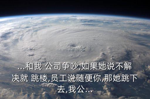 ...和我 公司爭吵,如果她說不解決就 跳樓,員工說隨便你,那她跳下去,我公...