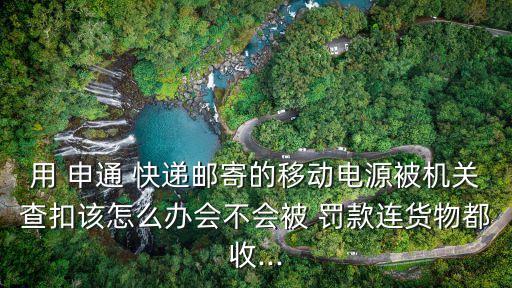 用 申通 快遞郵寄的移動電源被機關(guān)查扣該怎么辦會不會被 罰款連貨物都收...