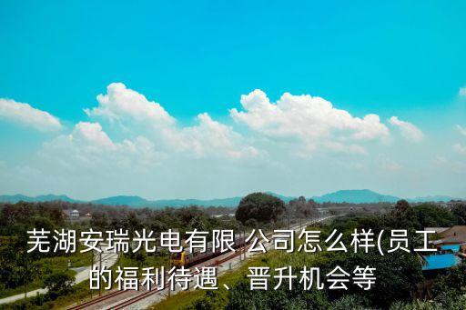 蕪湖安瑞光電有限 公司怎么樣(員工的福利待遇、晉升機會等