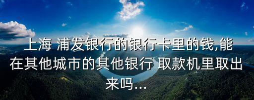  上海 浦發(fā)銀行的銀行卡里的錢(qián),能在其他城市的其他銀行 取款機(jī)里取出來(lái)嗎...