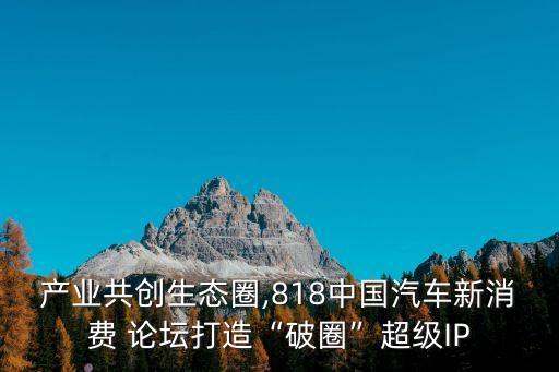 產(chǎn)業(yè)共創(chuàng)生態(tài)圈,818中國汽車新消費 論壇打造“破圈”超級IP