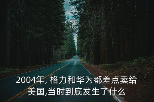 2004年, 格力和華為都差點賣給美國,當(dāng)時到底發(fā)生了什么