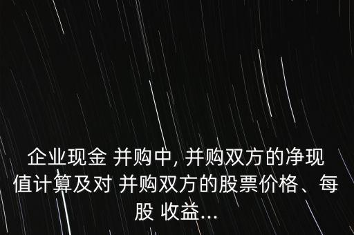 企業(yè)現(xiàn)金 并購中, 并購雙方的凈現(xiàn)值計(jì)算及對 并購雙方的股票價格、每股 收益...