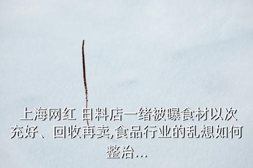  上海網紅 日料店一緒被曝食材以次充好、回收再賣,食品行業(yè)的亂想如何整治...