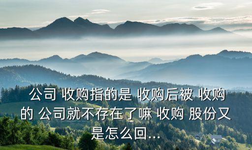  公司 收購指的是 收購后被 收購的 公司就不存在了嘛 收購 股份又是怎么回...