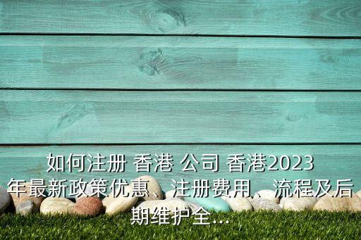 如何注冊(cè) 香港 公司 香港2023年最新政策優(yōu)惠、注冊(cè)費(fèi)用、流程及后期維護(hù)全...