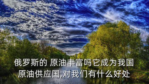  俄羅斯的 原油豐富嗎它成為我國 原油供應(yīng)國,對我們有什么好處