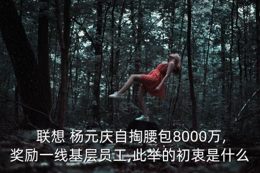  聯(lián)想 楊元慶自掏腰包8000萬,獎勵一線基層員工,此舉的初衷是什么