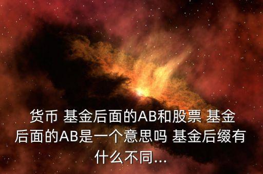  貨幣 基金后面的AB和股票 基金后面的AB是一個(gè)意思嗎 基金后綴有什么不同...