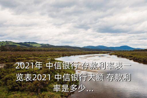 2021年 中信銀行 存款利率表一覽表2021 中信銀行大額 存款利率是多少...