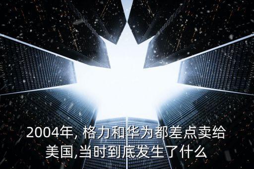 2004年, 格力和華為都差點賣給美國,當時到底發(fā)生了什么