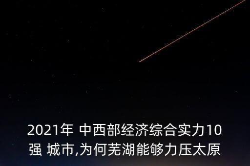 2021年 中西部經(jīng)濟(jì)綜合實(shí)力10強(qiáng) 城市,為何蕪湖能夠力壓太原