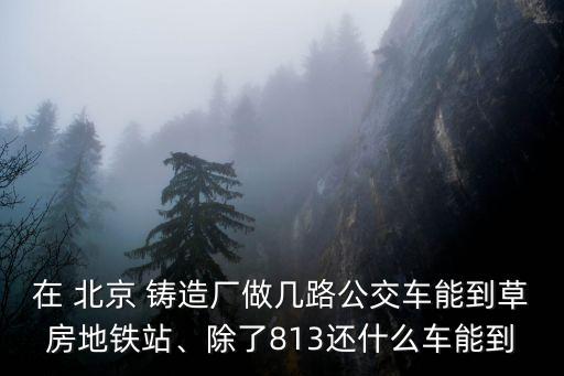 在 北京 鑄造廠做幾路公交車能到草房地鐵站、除了813還什么車能到