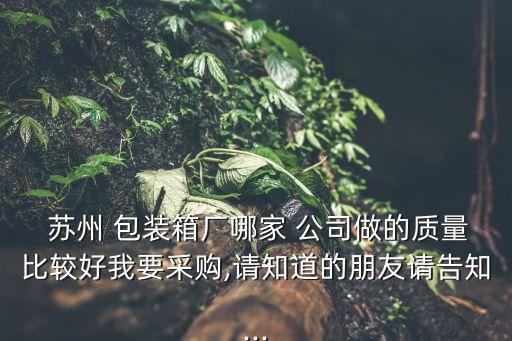  蘇州 包裝箱廠哪家 公司做的質量比較好我要采購,請知道的朋友請告知...